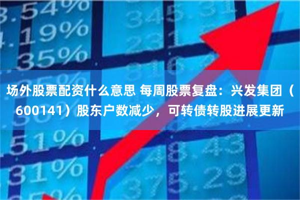场外股票配资什么意思 每周股票复盘：兴发集团（600141）股东户数减少，可转债转股进展更新