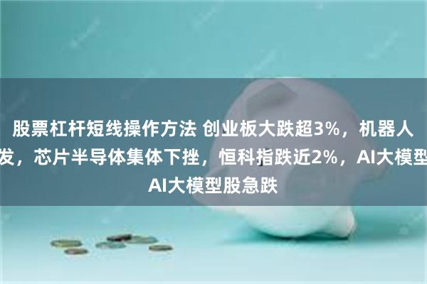 股票杠杆短线操作方法 创业板大跌超3%，机器人午后爆发，芯片半导体集体下挫，恒科指跌近2%，AI大模型股急跌