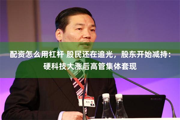 配资怎么用杠杆 股民还在追光，股东开始减持：硬科技大涨后高管集体套现
