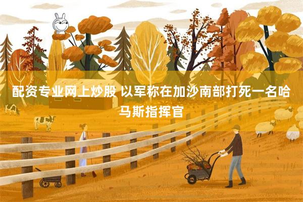 配资专业网上炒股 以军称在加沙南部打死一名哈马斯指挥官