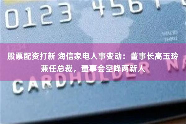 股票配资打新 海信家电人事变动：董事长高玉玲兼任总裁，董事会空降两新人