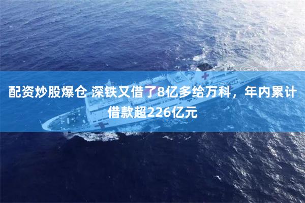 配资炒股爆仓 深铁又借了8亿多给万科，年内累计借款超226亿元
