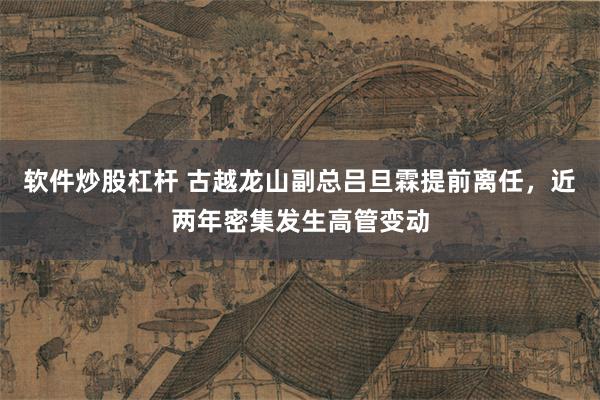 软件炒股杠杆 古越龙山副总吕旦霖提前离任，近两年密集发生高管变动