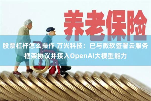 股票杠杆怎么操作 万兴科技：已与微软签署云服务框架协议并接入OpenAI大模型能力