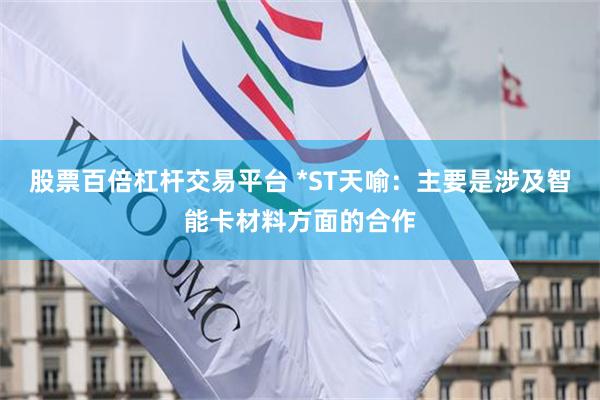 股票百倍杠杆交易平台 *ST天喻：主要是涉及智能卡材料方面的合作