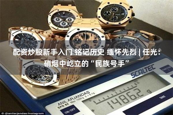 配资炒股新手入门 铭记历史 缅怀先烈 | 任光:硝烟中屹立的“民族号手”