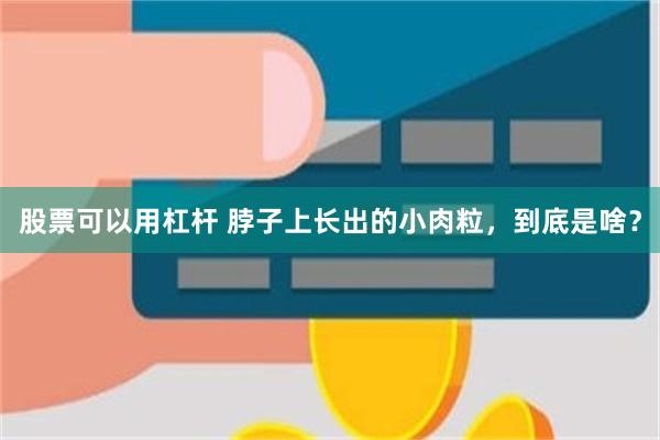 股票可以用杠杆 脖子上长出的小肉粒，到底是啥？