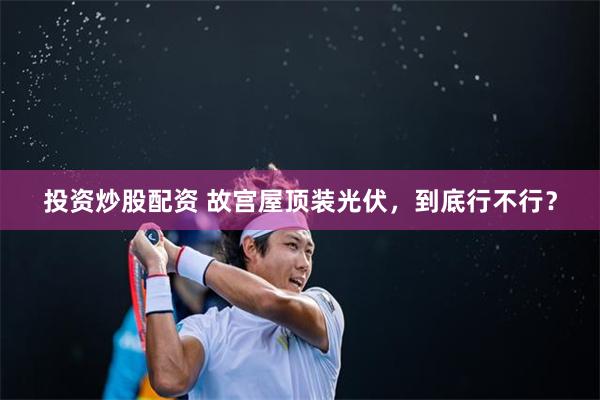 投资炒股配资 故宫屋顶装光伏，到底行不行？