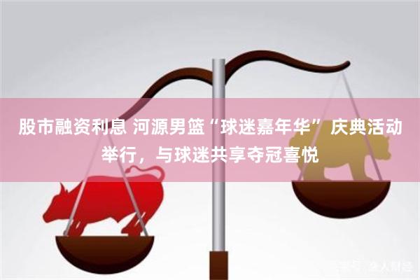 股市融资利息 河源男篮“球迷嘉年华” 庆典活动举行，与球迷共享夺冠喜悦