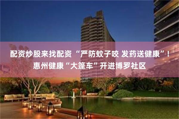 配资炒股来找配资 “严防蚊子咬 发药送健康”！惠州健康“大篷车”开进博罗社区