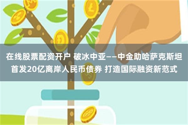 在线股票配资开户 破冰中亚——中金助哈萨克斯坦首发20亿离岸人民币债券 打造国际融资新范式