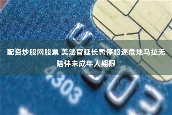 配资炒股网股票 美法官延长暂停驱逐危地马拉无陪伴未成年人期限
