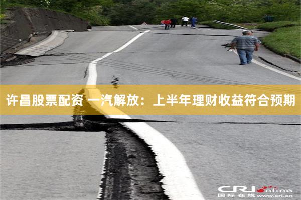 许昌股票配资 一汽解放：上半年理财收益符合预期