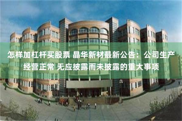 怎样加杠杆买股票 晶华新材最新公告：公司生产经营正常 无应披露而未披露的重大事项