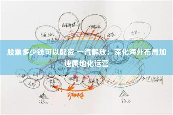 股票多少钱可以配资 一汽解放：深化海外布局加速属地化运营