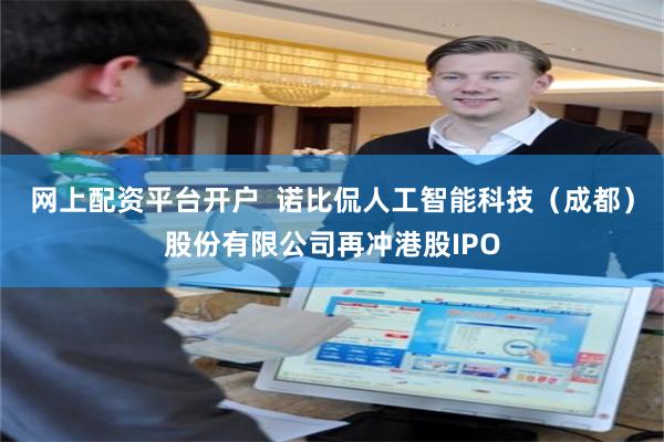 网上配资平台开户  诺比侃人工智能科技（成都）股份有限公司再冲港股IPO