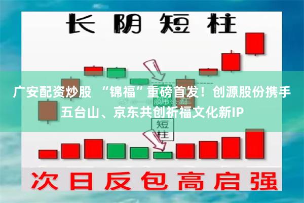 广安配资炒股  “锦福”重磅首发！创源股份携手五台山、京东共创祈福文化新IP