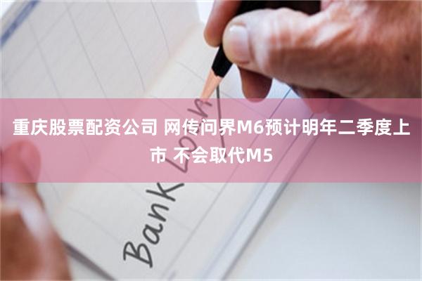 重庆股票配资公司 网传问界M6预计明年二季度上市 不会取代M5