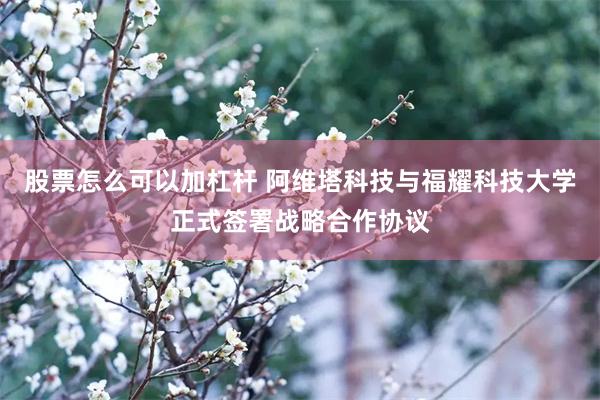 股票怎么可以加杠杆 阿维塔科技与福耀科技大学正式签署战略合作协议