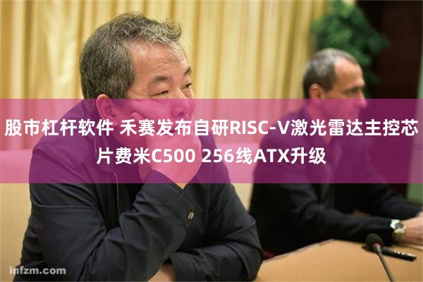 股市杠杆软件 禾赛发布自研RISC-V激光雷达主控芯片费米C500 256线ATX升级
