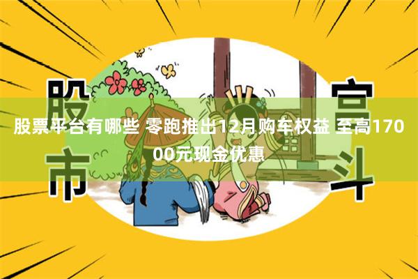 股票平台有哪些 零跑推出12月购车权益 至高17000元现金优惠