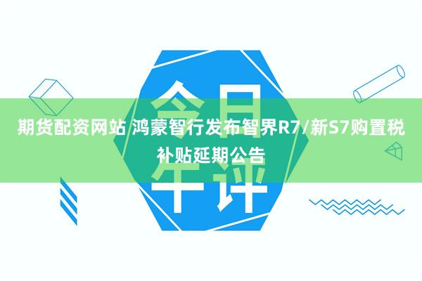期货配资网站 鸿蒙智行发布智界R7/新S7购置税补贴延期公告