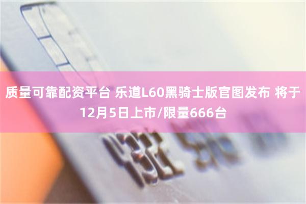 质量可靠配资平台 乐道L60黑骑士版官图发布 将于12月5日上市/限量666台