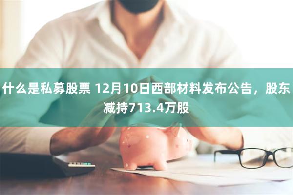 什么是私募股票 12月10日西部材料发布公告，股东减持713.4万股