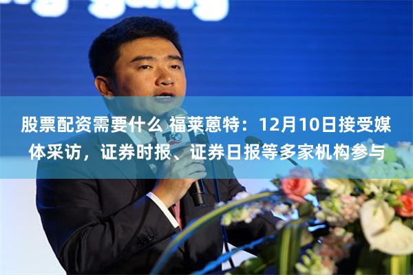 股票配资需要什么 福莱蒽特：12月10日接受媒体采访，证券时报、证券日报等多家机构参与