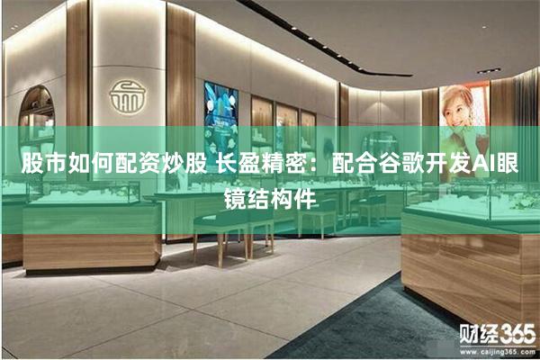 股市如何配资炒股 长盈精密：配合谷歌开发AI眼镜结构件