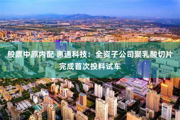 股票中原内配 惠通科技：全资子公司聚乳酸切片完成首次投料试车