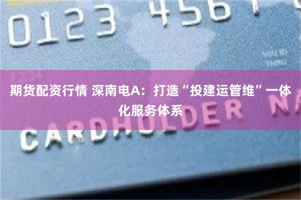 期货配资行情 深南电A：打造“投建运管维”一体化服务体系