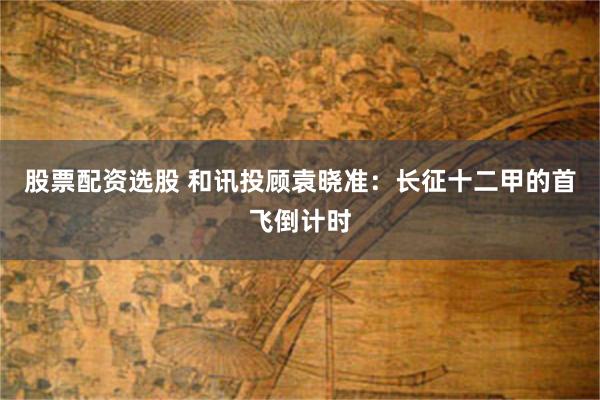 股票配资选股 和讯投顾袁晓准：长征十二甲的首飞倒计时