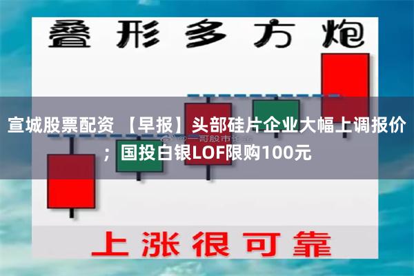 宣城股票配资 【早报】头部硅片企业大幅上调报价；国投白银LOF限购100元