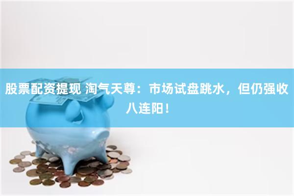 股票配资提现 淘气天尊:市场试盘跳水,但仍强收八连阳!