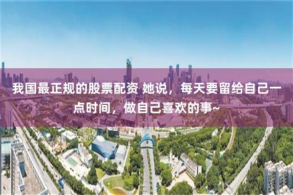 我国最正规的股票配资 她说，每天要留给自己一点时间，做自己喜欢的事~