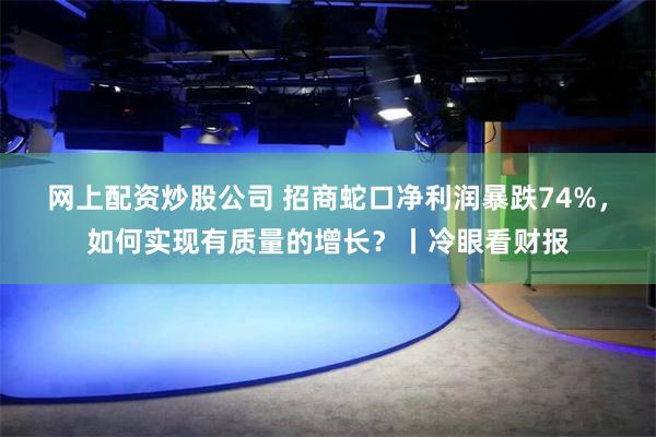 网上配资炒股公司 招商蛇口净利润暴跌74%，如何实现有质量的增长？丨冷眼看财报