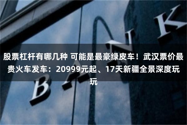 股票杠杆有哪几种 可能是最豪绿皮车！武汉票价最贵火车发车：20999元起、17天新疆全景深度玩