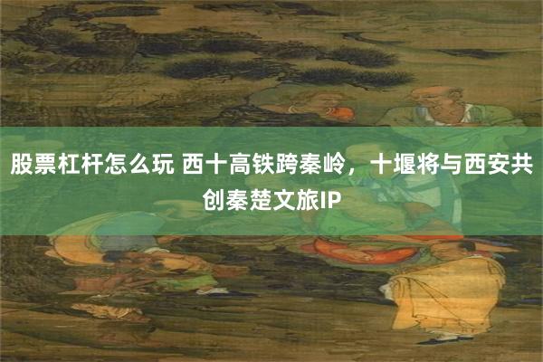 股票杠杆怎么玩 西十高铁跨秦岭，十堰将与西安共创秦楚文旅IP