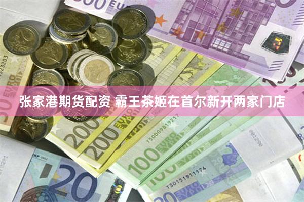 张家港期货配资 霸王茶姬在首尔新开两家门店