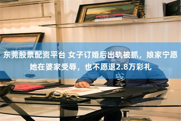 东莞股票配资平台 女子订婚后出轨被抓，娘家宁愿她在婆家受辱，也不愿退2.8万彩礼
