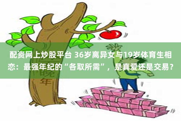 配资网上炒股平台 36岁离异女与19岁体育生相恋:最强年纪的“各取所需”,是真爱还是交易?