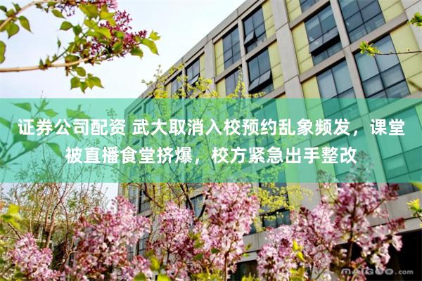 证券公司配资 武大取消入校预约乱象频发,课堂被直播食堂挤爆,校方紧急出手整改