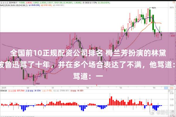 全国前10正规配资公司排名 梅兰芳扮演的林黛玉被鲁迅骂了十年，并在多个场合表达了不满，他骂道：一