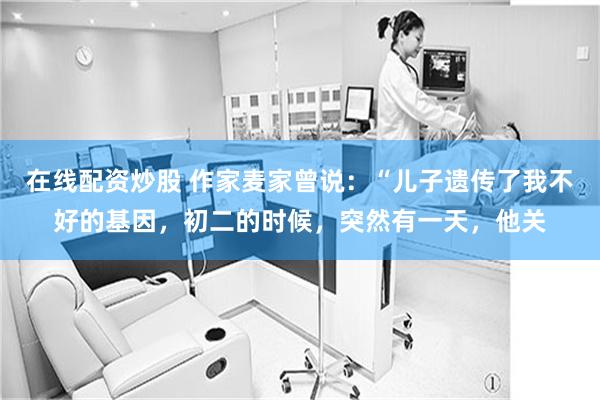 在线配资炒股 作家麦家曾说:“儿子遗传了我不好的基因,初二的时候,突然有一天,他关