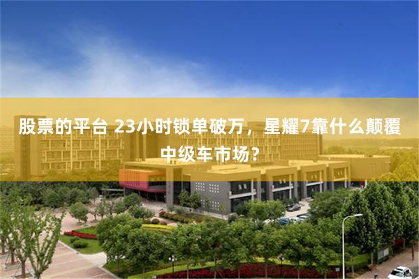 股票的平台 23小时锁单破万，星耀7靠什么颠覆中级车市场？