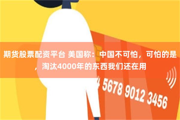 期货股票配资平台 美国称:中国不可怕,可怕的是,淘汰4000年的东西我们还在用
