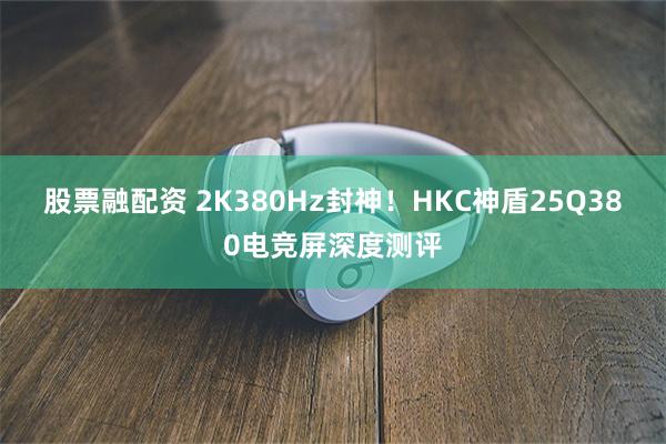 股票融配资 2K380Hz封神！HKC神盾25Q380电竞屏深度测评