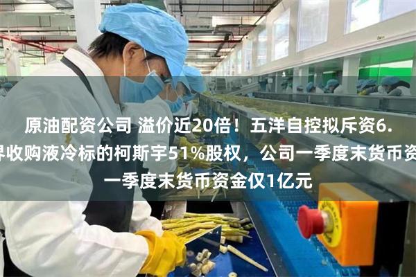 原油配资公司 溢价近20倍！五洋自控拟斥资6.81亿元跨界收购液冷标的柯斯宇51%股权，公司一季度末货币资金仅1亿元