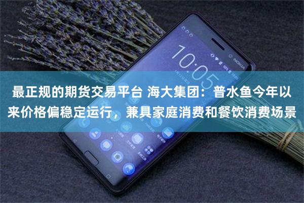 最正规的期货交易平台 海大集团：普水鱼今年以来价格偏稳定运行，兼具家庭消费和餐饮消费场景